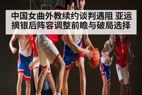 中国女曲外教续约谈判遇阻 亚运摘银后阵容调整前瞻与破局选择