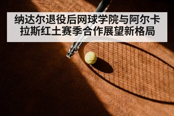 纳达尔退役后网球学院与阿尔卡拉斯红土赛季合作展望新格局