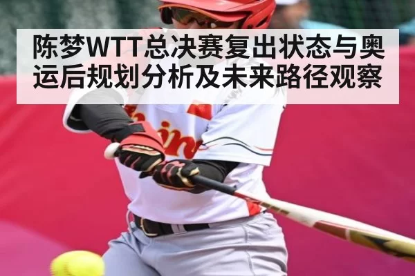 陈梦WTT总决赛复出状态与奥运后规划分析及未来路径观察